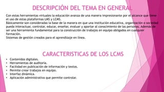 DESCRIPCIÓN DEL TEMA EN GENERAL
Con estas herramientas virtuales la educación avanza de una manera impresionante por el alcance que tiene
el uso de estas plataformas LMS y LCMS.
Básicamente son consideradas la base de la manera en que una institución educativa, organización o sociedad
pueda interactuar, controlar, educar, enseñar, evaluar y aportar al conocimiento de las personas. Además de
ser una herramienta fundamental para la construcción de trabajos en equipo obligados en cualquier
formación.
Sistemas de gestión creados para el aprendizaje en línea.
CARACTERISTICAS DE LOS LCMS
• Contenidos digitales.
• Herramientas de auditoría.
• Facilidad en publicación de información y textos.
• Permite crear trabajos en equipo.
• Interfaz dinámica.
• Aplicación administrativa que permite controlar.
 