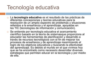 Tecnología educativa
 La tecnología educativa es el resultado de las prácticas de
diferentes concepciones y teorías educativas para la
resolución de un amplio espectro de problemas y situaciones
referidos a la enseñanza y el aprendizaje, apoyadas en
las TIC (tecnologías de información y comunicación).
 Se entiende por tecnología educativa el acercamiento
científico basado en la teoría de sistemasque proporciona al
educador las herramientas de planificación y desarrollo a
través de recursos tecnológicos con el fin de mejorar los
procesos de enseñanza y de aprendizaje maximizando el
logro de los objetivos educativos y buscando la efectividad
del aprendizaje. Es debido al mundo en el que vivimos hoy
que se ha encontrado como necesario desarrollar diversas
estrategias que permitan educar en la tecnología y por medio
de ella.
 