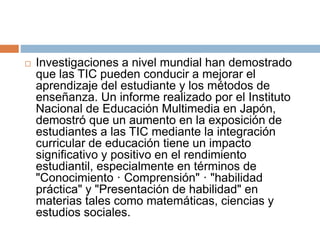  Investigaciones a nivel mundial han demostrado
que las TIC pueden conducir a mejorar el
aprendizaje del estudiante y los métodos de
enseñanza. Un informe realizado por el Instituto
Nacional de Educación Multimedia en Japón,
demostró que un aumento en la exposición de
estudiantes a las TIC mediante la integración
curricular de educación tiene un impacto
significativo y positivo en el rendimiento
estudiantil, especialmente en términos de
"Conocimiento · Comprensión" · "habilidad
práctica" y "Presentación de habilidad" en
materias tales como matemáticas, ciencias y
estudios sociales.
 