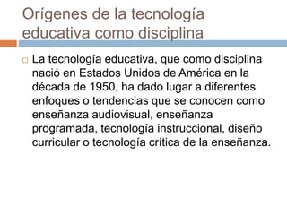 Orígenes de la tecnología
educativa como disciplina
 La tecnología educativa, que como disciplina
nació en Estados Unidos de América en la
década de 1950, ha dado lugar a diferentes
enfoques o tendencias que se conocen como
enseñanza audiovisual, enseñanza
programada, tecnología instruccional, diseño
curricular o tecnología crítica de la enseñanza.
 