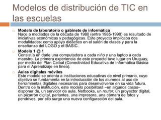 Modelos de distribución de TIC en
las escuelas
 Modelo de laboratorio o gabinete de informática
Nace a mediados de la década de 1980 (entre 1985-1990) es resultado de
iniciativas económicas y pedagógicas. Este proyecto implicaba dos
modalidades: como apoyo didáctico en el salón de clases y para la
enseñanza del LOGO y el BASIC.
 Modelo 1 @ 1
Consistía en darle una computadora a cada niño y una laptop a cada
maestro. La primera experiencia de este proyecto tuvo lugar en Uruguay,
por medio del Plan Ceibal (Conectividad Educativa de Informática Básica
para el Aprendizaje en línea).
 Aulas digitales móviles
Este modelo se orienta a instituciones educativas de nivel primario, cuyo
objetivo se fundamenta en la introducción de los alumnos al uso de
herramientas digitales necesarias para desenvolverse en su vida futura.
Dentro de la institución, este modelo posibilitará –en algunos casos–
disponer de, un servidor de aula, Netbooks, un router, un proyector digital,
un pizarrón digital, parlantes, una impresora, una cámara de fotos y
pendrives, por ello surge una nueva configuración del aula.
 