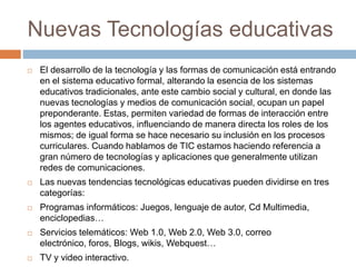 Nuevas Tecnologías educativas
 El desarrollo de la tecnología y las formas de comunicación está entrando
en el sistema educativo formal, alterando la esencia de los sistemas
educativos tradicionales, ante este cambio social y cultural, en donde las
nuevas tecnologías y medios de comunicación social, ocupan un papel
preponderante. Estas, permiten variedad de formas de interacción entre
los agentes educativos, influenciando de manera directa los roles de los
mismos; de igual forma se hace necesario su inclusión en los procesos
curriculares. Cuando hablamos de TIC estamos haciendo referencia a
gran número de tecnologías y aplicaciones que generalmente utilizan
redes de comunicaciones.
 Las nuevas tendencias tecnológicas educativas pueden dividirse en tres
categorías:
 Programas informáticos: Juegos, lenguaje de autor, Cd Multimedia,
enciclopedias…
 Servicios telemáticos: Web 1.0, Web 2.0, Web 3.0, correo
electrónico, foros, Blogs, wikis, Webquest…
 TV y video interactivo.
 