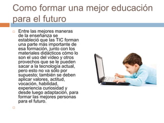 Como formar una mejor educación
para el futuro
 Entre las mejores maneras
de la enseñanza se
estableció que las TIC forman
una parte más importante de
esa formación, junto con los
materiales didácticos cómo lo
son el uso del vídeo y otros
provechos que se le pueden
sacar a la tecnología actual,
pero esto no va sólo por
supuesto; también se deben
aplicar valores, actitud,
vocación, habilidad,
experiencia curiosidad y
desde luego adaptación, para
formar las mejores personas
para el futuro.

 
