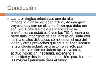 Conclusión
 Las tecnologías educativas son de alta
importancia en la sociedad actual, de una gran
trayectoria y con un sistema único que debe ser
seguido. Entre las mejores maneras de la
enseñanza se estableció que las TIC forman una
parte más importante de esa formación, junto con
los materiales didácticos cómo lo son el uso del
vídeo y otros provechos que se le pueden sacar a
la tecnología actual, pero esto no va sólo por
supuesto; también se deben aplicar valores,
actitud, vocación, habilidad, experiencia
curiosidad y desde luego adaptación, para formar
las mejores personas para el futuro.
 