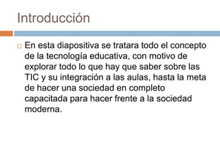 Introducción
 En esta diapositiva se tratara todo el concepto
de la tecnología educativa, con motivo de
explorar todo lo que hay que saber sobre las
TIC y su integración a las aulas, hasta la meta
de hacer una sociedad en completo
capacitada para hacer frente a la sociedad
moderna.
 