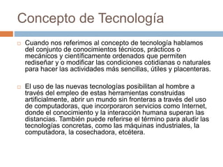 Concepto de Tecnología
 Cuando nos referimos al concepto de tecnología hablamos
del conjunto de conocimientos técnicos, prácticos o
mecánicos y científicamente ordenados que permiten
rediseñar y o modificar las condiciones cotidianas o naturales
para hacer las actividades más sencillas, útiles y placenteras.
 El uso de las nuevas tecnologías posibilitan al hombre a
través del empleo de estas herramientas construidas
artificialmente, abrir un mundo sin fronteras a través del uso
de computadoras, que incorporaron servicios como Internet,
donde el conocimiento y la interacción humana superan las
distancias. También puede referirse el término para aludir las
tecnologías concretas, como las máquinas industriales, la
computadora, la cosechadora, etcétera.
 