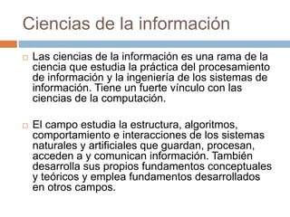 Ciencias de la información
 Las ciencias de la información es una rama de la
ciencia que estudia la práctica del procesamiento
de información y la ingeniería de los sistemas de
información. Tiene un fuerte vínculo con las
ciencias de la computación.
 El campo estudia la estructura, algoritmos,
comportamiento e interacciones de los sistemas
naturales y artificiales que guardan, procesan,
acceden a y comunican información. También
desarrolla sus propios fundamentos conceptuales
y teóricos y emplea fundamentos desarrollados
en otros campos.
 
