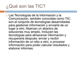 ¿Qué son las TIC?
 Las Tecnologías de la Información y la
Comunicación, también conocidas como TIC,
son el conjunto de tecnologías desarrolladas
para gestionar información y enviarla de un
lugar a otro. Abarcan un abanico de
soluciones muy amplio. Incluyen las
tecnologías para almacenar información y
recuperarla después, enviar y recibir
información de un sitio a otro, o procesar
información para poder calcular resultados y
elaborar informes.
 