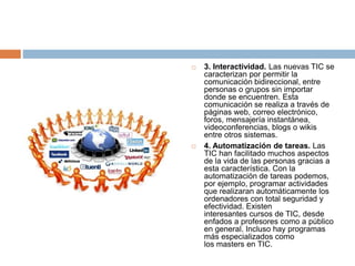  3. Interactividad. Las nuevas TIC se
caracterizan por permitir la
comunicación bidireccional, entre
personas o grupos sin importar
donde se encuentren. Esta
comunicación se realiza a través de
páginas web, correo electrónico,
foros, mensajería instantánea,
videoconferencias, blogs o wikis
entre otros sistemas.
 4. Automatización de tareas. Las
TIC han facilitado muchos aspectos
de la vida de las personas gracias a
esta característica. Con la
automatización de tareas podemos,
por ejemplo, programar actividades
que realizaran automáticamente los
ordenadores con total seguridad y
efectividad. Existen
interesantes cursos de TIC, desde
enfados a profesores como a público
en general. Incluso hay programas
más especializados como
los masters en TIC.
 