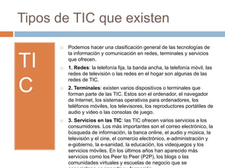 Tipos de TIC que existen
TI
C
 Podemos hacer una clasificación general de las tecnologías de
la información y comunicación en redes, terminales y servicios
que ofrecen.
 1. Redes: la telefonía fija, la banda ancha, la telefonía móvil, las
redes de televisión o las redes en el hogar son algunas de las
redes de TIC.
 2. Terminales: existen varios dispositivos o terminales que
forman parte de las TIC. Estos son el ordenador, el navegador
de Internet, los sistemas operativos para ordenadores, los
teléfonos móviles, los televisores, los reproductores portátiles de
audio y video o las consolas de juego.
 3. Servicios en las TIC: las TIC ofrecen varios servicios a los
consumidores. Los más importantes son el correo electrónico, la
búsqueda de información, la banca online, el audio y música, la
televisión y el cine, el comercio electrónico, e-administración y
e-gobierno, la e-sanidad, la educación, los videojuegos y los
servicios móviles. En los últimos años han aparecido más
servicios como los Peer to Peer (P2P), los blogs o las
comunidades virtuales y escuelas de negocio que se
 