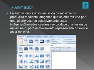  La animación es una simulación de movimiento
producida mediante imágenes que se crearon una por
una; al proyectarse sucesivamente estas
imágenes(llamados cuadros) se produce una ilusión de
movimiento, pero el movimiento representado no existió
en la realidad.
 