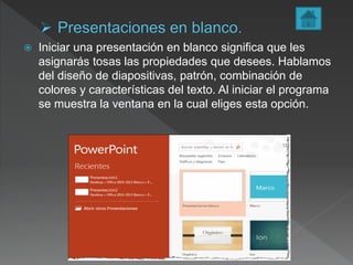  Iniciar una presentación en blanco significa que les
asignarás tosas las propiedades que desees. Hablamos
del diseño de diapositivas, patrón, combinación de
colores y características del texto. Al iniciar el programa
se muestra la ventana en la cual eliges esta opción.
 