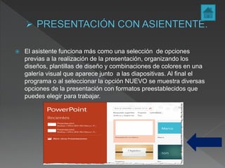  El asistente funciona más como una selección de opciones
previas a la realización de la presentación, organizando los
diseños, plantillas de diseño y combinaciones de colores en una
galería visual que aparece junto a las diapositivas. Al final el
programa o al seleccionar la opción NUEVO se muestra diversas
opciones de la presentación con formatos preestablecidos que
puedes elegir para trabajar.
 