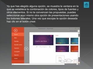 Ya que has elegido alguna opción, se muestra la ventana en la
que se establece la combinación de colores, tipos de fuentes y
otros elementos. Si no te convencen las propuestas, puedes
seleccionar aquí mismo otra opción de presentaciones usando
los botones laterales. Una vez que escojas la opción deseada
haz clic en el botón crear.
 