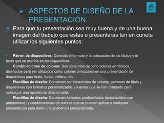  Para que tu presentación sea muy buena y de una buena
imagen del trabajo que estas o presentaras ten en cuneta
utilizar los siguientes puntos:
 Patrón de diapositivas: Controla el formato y la colocación de los títulos y el
texto que se escribe en las diapositivas.
 Combinaciones de colores: Son conjuntos de ocho colores armónicos,
diseñados para ser utilizados como colores principales en una presentación de
diapositivas para texto, fondo, relleno, etc.
 Plantillas de diseño: Contienen combinaciones de colores, patrones de título y
diapositivas con formatos personalizados y fuentes que se han diseñado para
conseguir una apariencia determinada.
 Plantillas de diseño: Contienen formatos prediseñados (establecidos con
anterioridad) y combinaciones de colores que se pueden aplicar a cualquier
presentación para darle una apariencia personalizada.
 