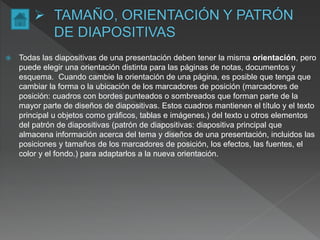  Todas las diapositivas de una presentación deben tener la misma orientación, pero
puede elegir una orientación distinta para las páginas de notas, documentos y
esquema. Cuando cambie la orientación de una página, es posible que tenga que
cambiar la forma o la ubicación de los marcadores de posición (marcadores de
posición: cuadros con bordes punteados o sombreados que forman parte de la
mayor parte de diseños de diapositivas. Estos cuadros mantienen el título y el texto
principal u objetos como gráficos, tablas e imágenes.) del texto u otros elementos
del patrón de diapositivas (patrón de diapositivas: diapositiva principal que
almacena información acerca del tema y diseños de una presentación, incluidos las
posiciones y tamaños de los marcadores de posición, los efectos, las fuentes, el
color y el fondo.) para adaptarlos a la nueva orientación.
 