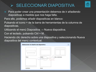  Para poder crear una presentación debemos de ir añadiendo
diapositivas a medida que nos haga falta.
Para ello, podemos añadir diapositivas en blanco:
Pulsando el icono + de la barra de herramientas de la columna de
diapositivas.
Utilizando el menú Diapositiva → Nueva diapositiva.
Con el teclado, pulsando Ctrl + M.
Haciendo clic derecho sobre una diapositiva y seleccionando Nueva
diapositiva del menú contextual.
 