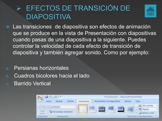  Las transiciones de diapositiva son efectos de animación
que se produce en la vista de Presentación con diapositivas
cuando pasas de una diapositiva a la siguiente. Puedes
controlar la velocidad de cada efecto de transición de
diapositiva y también agregar sonido. Como por ejemplo:
a. Persianas horizontales
b. Cuadros bicolores hacia el lado
c. Barrido Vertical
 
