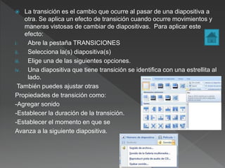  La transición es el cambio que ocurre al pasar de una diapositiva a
otra. Se aplica un efecto de transición cuando ocurre movimientos y
maneras vistosas de cambiar de diapositivas. Para aplicar este
efecto:
i. Abre la pestaña TRANSICIONES
ii. Selecciona la(s) diapositiva(s)
iii. Elige una de las siguientes opciones.
iv. Una diapositiva que tiene transición se identifica con una estrellita al
lado.
También puedes ajustar otras
Propiedades de transición como:
-Agregar sonido
-Establecer la duración de la transición.
-Establecer el momento en que se
Avanza a la siguiente diapositiva.
 