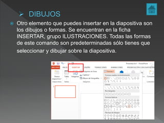  Otro elemento que puedes insertar en la diapositiva son
los dibujos o formas. Se encuentran en la ficha
INSERTAR, grupo ILUSTRACIONES. Todas las formas
de este comando son predeterminadas sólo tienes que
seleccionar y dibujar sobre la diapositiva.
 