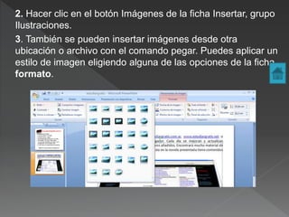 2. Hacer clic en el botón Imágenes de la ficha Insertar, grupo
Ilustraciones.
3. También se pueden insertar imágenes desde otra
ubicación o archivo con el comando pegar. Puedes aplicar un
estilo de imagen eligiendo alguna de las opciones de la ficha
formato.
 