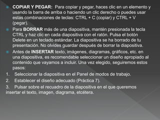  COPIAR Y PEGAR: Para copiar y pegar, haces clic en un elemento y
usando la barra de arriba o haciendo un clic derecho o puedes usar
estas combinaciones de teclas: CTRL + C (copiar) y CTRL + V
(pegar).
 Para BORRAR más de una diapositiva, mantén presionada la tecla
CTRL y haz clic en cada diapositiva con el ratón. Pulsa el botón
Delete en un teclado estándar. La diapositiva se ha borrado de tu
presentación. No olvides guardar después de borrar la diapositiva.
 Antes de INSERTAR texto, imágenes, diagramas, gráficos, etc. en
una diapositiva, es recomendable seleccionar un diseño apropiado al
contenido que vayamos a incluir. Una vez elegido, seguiremos estos
pasos:
1. Seleccionar la diapositiva en el Panel de modos de trabajo.
2. Establecer el diseño adecuado (Práctica 7).
3. Pulsar sobre el recuadro de la diapositiva en el que queremos
insertar el texto, imagen, diagrama, etcétera.
 
