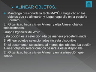  Mantenga presionada la tecla MAYÚS, haga clic en los
objetos que se alinearán y luego haga clic en la pestaña
Formato.
En Organizar, haga clic en Alinear y elija Alinear objetos
seleccionados.
Grupo Organizar de Word
Esta opción está seleccionada de manera predeterminada.
Si Alinear objetos seleccionados no está disponible
En el documento, seleccione al menos dos objetos. La opción
Alinear objetos seleccionados pasará a estar disponible.
En Organizar, haga clic en Alinear y en la alineación que
desea.
 