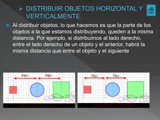  Al distribuir objetos, lo que hacemos es que la parte de los
objetos a la que estamos distribuyendo, queden a la misma
distancia. Por ejemplo, si distribuimos al lado derecho,
entre el lado derecho de un objeto y el anterior, habrá la
misma distancia que entre el objeto y el siguiente
 