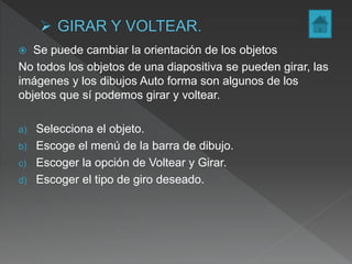  Se puede cambiar la orientación de los objetos
No todos los objetos de una diapositiva se pueden girar, las
imágenes y los dibujos Auto forma son algunos de los
objetos que sí podemos girar y voltear.
a) Selecciona el objeto.
b) Escoge el menú de la barra de dibujo.
c) Escoger la opción de Voltear y Girar.
d) Escoger el tipo de giro deseado.
 