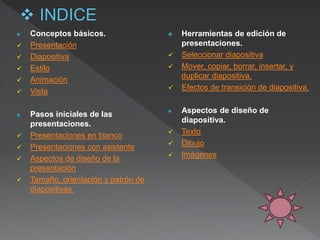 ♠ Conceptos básicos.
 Presentación
 Diapositiva
 Estilo
 Animación
 Vista
♠ Pasos iniciales de las
presentaciones.
 Presentaciones en blanco
 Presentaciones con asistente
 Aspectos de diseño de la
presentación
 Tamaño, orientación y patrón de
diapositivas.
♣ Herramientas de edición de
presentaciones.
 Seleccionar diapositiva
 Mover, copiar, borrar, insertar, y
duplicar diapositiva.
 Efectos de transición de diapositiva.
♠ Aspectos de diseño de
diapositiva.
 Texto
 Dibujo
 Imágenes
 