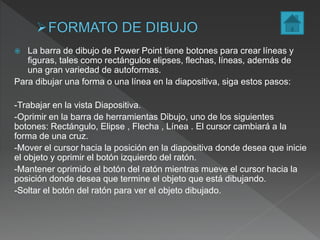  La barra de dibujo de Power Point tiene botones para crear líneas y
figuras, tales como rectángulos elipses, flechas, líneas, además de
una gran variedad de autoformas.
Para dibujar una forma o una línea en la diapositiva, siga estos pasos:
-Trabajar en la vista Diapositiva.
-Oprimir en la barra de herramientas Dibujo, uno de los siguientes
botones: Rectángulo, Elipse , Flecha , Línea . El cursor cambiará a la
forma de una cruz.
-Mover el cursor hacia la posición en la diapositiva donde desea que inicie
el objeto y oprimir el botón izquierdo del ratón.
-Mantener oprimido el botón del ratón mientras mueve el cursor hacia la
posición donde desea que termine el objeto que está dibujando.
-Soltar el botón del ratón para ver el objeto dibujado.
 