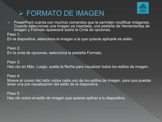  PowerPoint cuenta con muchos comandos que te permiten modificar imágenes.
Cuando seleccionas una imagen ya insertada, una pestaña de Herramientas de
Imagen y Formato aparecerá sobre la Cinta de opciones.
Paso 1:
En la diapositiva, selecciona la imagen a la que quieras aplicarle es estilo.
Paso 2:
En la cinta de opciones, selecciona la pestaña Formato.
Paso 3:
Haz clic en Más. Luego, suelta la flecha para visualizar todos los estilos de imagen.
Paso 4:
Mueve el cursor del ratón sobre cada uno de los estilos de imagen, para que puedas
tener una pre visualización del estilo de la diapositiva.
Paso 5:
Haz clic sobre el estilo de imagen que quieres aplicar a tu diapositiva.
 
