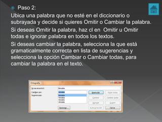  Paso 2:
Ubica una palabra que no esté en el diccionario o
subrayada y decide si quieres Omitir o Cambiar la palabra.
Si deseas Omitir la palabra, haz cl en Omitir u Omitir
todas e ignorar palabra en todos los textos.
Si deseas cambiar la palabra, selecciona la que está
gramaticalmente correcta en lista de sugerencias y
selecciona la opción Cambiar o Cambiar todas, para
cambiar la palabra en el texto.
 