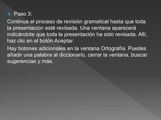  Paso 3:
Continua el proceso de revisión gramatical hasta que toda
la presentación esté revisada. Una ventana aparecerá
indicándote que toda la presentación ha sido revisada. Allí,
haz clic en el botón Aceptar.
Hay botones adicionales en la ventana Ortografía. Puedes
añadir una palabra al diccionario, cerrar la ventana, buscar
sugerencias y más.
 