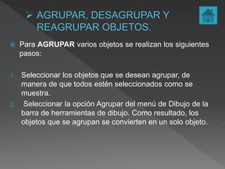  Para AGRUPAR varios objetos se realizan los siguientes
pasos:
1. Seleccionar los objetos que se desean agrupar, de
manera de que todos estén seleccionados como se
muestra.
2. Seleccionar la opción Agrupar del menú de Dibujo de la
barra de herramientas de dibujo. Como resultado, los
objetos que se agrupan se convierten en un solo objeto.
 