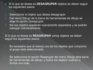  Si lo que se desea es DESAGRUPAR objetos se deben seguir
los siguientes pasos:
1. Seleccionar el objeto que desea desagrupar.
2. Del menú Dibujo de la barra de herramientas de dibujo se
elige la opción Desagrupar.
3. Así los objetos quedarán nuevamente separados y se podrán
manejar individualmente.
Si lo que se desea es REAGRUPAR varios objetos se deben
seguir los siguientes pasos:
1. Es necesario que al menos uno de los objetos que componía
el grupo este seleccionado.
2. Se selecciona la opción Reagrupar del menú Dibujo dela barra
de herramientas de dibujo, y todos los objetos vuelven a
formar uno solo.
 