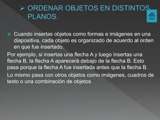  Cuando insertas objetos como formas e imágenes en una
diapositiva, cada objeto es organizado de acuerdo al orden
en que fue insertado.
Por ejemplo, si insertas una flecha A y luego insertas una
flecha B, la flecha A aparecerá debajo de la flecha B. Esto
pasa porque la flecha A fue insertada antes que la flecha B.
Lo mismo pasa con otros objetos como imágenes, cuadros de
texto o una combinación de objetos
 
