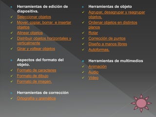 ♠ Herramientas de edición de
diapositiva.
 Seleccionar objetos
 Mover, copiar, borrar e insertar
objetos
 Alinear objetos
 Distribuir objetos horizontales y
verticalmente
 Girar y voltear objetos
♠ Aspectos del formato del
objeto.
 Formato de caracteres
 Formato de dibujo
 Formato de imagen.
♠ Herramientas de corrección
 Ortografía y gramática
♠ Herramientas de objeto
 Agrupar, desagrupar y reagrupar
objetos.
 Ordenar objetos en distintos
planos
 Rotar
 Corrección de puntos
 Diseño a manos libres
 Autoformas.
♣ Herramientas de multimedios
 Animación
 Audio
 Video
 