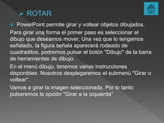  PowerPoint permite girar y voltear objetos dibujados.
Para girar una forma el primer paso es seleccionar el
dibujo que deseamos mover, Una vez que lo tengamos
señalado, la figura señala aparecerá rodeado de
cuadraditos, podremos pulsar el botón "Dibujo" de la barra
de herramientas de dibujo.
En el menú dibujo, tenemos varias instrucciones
disponibles. Nosotros desplegaremos el submenú "Girar o
voltear".
Vamos a girar la imagen seleccionada. Por lo tanto
pulsaremos la opción "Girar a la izquierda"
 