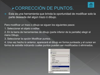  Esta es una herramienta que brinda la oportunidad de modificar solo la
parte deseada del algún trazo ó dibujo.
Para modificar un trazo o dibujo se siguen los siguientes pasos:
1. Seleccionar el objeto a editar.
2. En la barra de herramientas de dibujo (parte inferior de la pantalla) elegir el
menú Dibujo.
3. Seleccionar la opción Modificar puntos.
4. Una vez hecho lo anterior, aparecerá el dibujo en forma punteada y el cursor en
forma de estrella indicando cuales puntos pueden ser modificados ó eliminados.
 