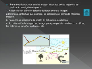  Para modificar puntos en una imagen insertada desde la galería se
realizarán los siguientes pasos:
1. Hacer clic con el botón derecho del ratón sobre la imagen.
2.Del menú contextual que aparece. se selecciona el comando Modificar
Imagen.
3. Posterior se selecciona la opción Sí del cuadro de dialogo.
4. A continuación la imagen se desagrupará y se podrán cambiar o modificar;
los colores, el tamaño, las líneas, etc.
 