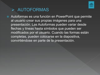  Autoformas es una función en PowerPoint que permite
al usuario crear sus propias imágenes para una
presentación. Las Autoformas pueden variar desde
flechas y líneas hasta símbolos que pueden ser
modificados por el usuario. Cuando las formas están
completas, pueden colocarse en la diapositiva,
convirtiéndose en parte de la presentación.
 