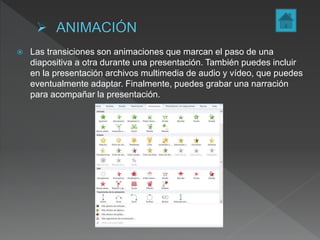  Las transiciones son animaciones que marcan el paso de una
diapositiva a otra durante una presentación. También puedes incluir
en la presentación archivos multimedia de audio y vídeo, que puedes
eventualmente adaptar. Finalmente, puedes grabar una narración
para acompañar la presentación.
 