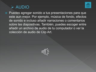  Puedes agregar sonido a tus presentaciones para que
este aun mejor. Por ejemplo, música de fondo, efectos
de sonido e incluso añadir narraciones o comentarios
sobre las diapositivas. También, puedes escoger entre
añadir un archivo de audio de tu computador o ver la
colección de audio de Clip Art.
 