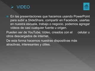  En las presentaciones que hacemos usando PowerPoint
para subir a SlideShare, compartir en Facebook, usarlas
en nuestra escuela, trabajo o negocio, podemos agregar
videos de casi cualquier fuente u origen.
Pueden ser de YouTube, Video, creados con el celular u
otros descargados de internet.
De esta forma hacemos nuestras dispositivas más
atractivas, interesantes y útiles.
 
