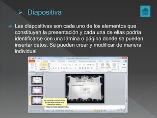  Las diapositivas son cada uno de los elementos que
constituyen la presentación y cada una de ellas podría
identificarse con una lámina o página donde se pueden
insertar datos. Se pueden crear y modificar de manera
individual
 