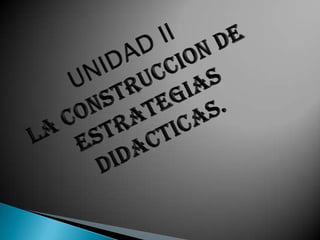 UNIDAD IILA CONSTRUCCION DE ESTRATEGIAS DIDACTICAS. 