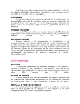 Cuando son incluidos en el grupo de inversiones, significa el valor de
los edificios adquiridos para futuras expansiones, para rentarlos o bien
con el fin de especular a corto o largo plazo.
MAQUINARIA
En las empresas de tipo industrial (fabricación de productos) y en
determinadas empresas de servicios, como por ejemplo: producción de
energía eléctrica, etc., empleamos la cuenta Maquinaria para controlar los
diversos tipos de máquinas empleadas en la producción de bienes y
servicios.
MUEBLES Y ENSERES
La cuenta Muebles y Enseres, también denominada Mobiliario, la
emplearemos para controlar las mesas, sillas, archivos, etc., usadas en las
diversas oficinas de loa empresa.
EQUIPOS DE OFICINA
Debido, primero a la mecanización y actualmente a la
computarización de los sistemas administrativos y como consecuencia del
elevado costos de estos equipos, (los cuales, en algunos casos, como los
equipos de computación, tienen una vida muy limitada a consecuencia de
los cambios rápidos en su tecnología) se ha hecho necesario abrir la
cuenta Equipos de Oficina que controlará la inversión en co0mputadoras,
calculadoras, procesadores de palabras, máquinas de escribir,
fotocopiadoras, etc.
ACTIVO INTANGIBLE
PATENTES
Las patentes representan los derechos otorgados a una persona,
natural o jurídica, a nivel nacional o internacional, con carácter de
exclusividad, para su explotación o venta, por un determinado número de
años. (En nuestro país 15 años).
MARCAS DE FÁBRICA
Estas se emplean para procurar mantener los aspectos distintivos de
los productos de una empresa. Proporcionan a sus propietarios derechos
de exclusividad para el uso, explotación o venta de la marca.
PLUSVALIA O FONDO DE COMERCIO
El término plusvalía se aplica para indicar el excedente o diferencia
entre el valor pagado en la compra de una empresa y el valor
independiente de sus activos tangibles e intangibles.
 