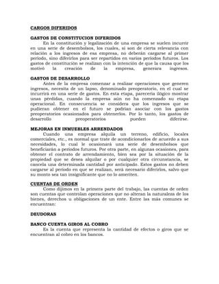 CARGOS DIFERIDOS
GASTOS DE CONSTITUCION DIFERIDOS
En la constitución y legalización de una empresa se suelen incurrir
en una serie de desembolsos, los cuales, si son de cierta relevancia con
relación a los ingresos de esa empresa, no deberán cargarse al primer
período, sino diferirlos para ser repartidos en varios períodos futuros. Los
gastos de constitución se realizan con la intención de que la causa que los
motivó la creación de la empresa, generara ingresos.
GASTOS DE DESARROLLO
Antes de la empresa comenzar a realizar operaciones que generen
ingresos, necesita de un lapso, denominado preoperatorio, en el cual se
incurrirá en una serie de gastos. En esta etapa, parecería ilógico mostrar
unas pérdidas, cuando la empresa aún no ha comenzado su etapa
operacional. En consecuencia se considera que los ingresos que se
pudieran obtener en el futuro se podrían asociar con los gastos
preoperatorios ocasionados para obtenerlos. Por lo tanto, los gastos de
desarrollo preoperatorios pueden diferirse.
MEJORAS EN INMUEBLES ARRENDADOS
Cuando una empresa alquila un terreno, edificio, locales
comerciales, etc., es normal que trate de acondicionarlos de acuerdo a sus
necesidades, lo cual le ocasionará una serie de desembolsos que
beneficiarán a períodos futuros. Por otra parte, en algunas ocasiones, para
obtener el contrato de arrendamiento, bien sea por la situación de la
propiedad que se desea alquilar o por cualquier otra circunstancia, se
cancela una determinada cantidad por anticipado. Estos gastos no deben
cargarse al período en que se realizan, será necesario diferirlos, salvo que
su monto sea tan insignificante que no lo ameriten.
CUENTAS DE ORDEN
Como dijimos en la primera parte del trabajo, las cuentas de orden
son cuentas que controlan operaciones que no alteran la naturaleza de los
bienes, derechos u obligaciones de un ente. Entre las más comunes se
encuentran:
DEUDORAS
BANCO CUENTA GIROS AL COBRO
Es la cuenta que representa la cantidad de efectos o giros que se
encuentran al cobro en los bancos.
 