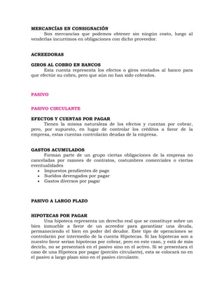 MERCANCÍAS EN CONSIGNACIÓN
Son mercancías que podemos obtener sin ningún costo, luego al
venderlas incurrimos en obligaciones con dicho proveedor.
ACREEDORAS
GIROS AL COBRO EN BANCOS
Esta cuenta representa los efectos o giros enviados al banco para
que efectúe su cobro, pero que aún no han sido cobrados.
PASIVO
PASIVO CIRCULANTE
EFECTOS Y CUENTAS POR PAGAR
Tienen la misma naturaleza de los efectos y cuentas por cobrar,
pero, por supuesto, en lugar de controlar los créditos a favor de la
empresa, estas cuentas controlarán deudas de la empresa.
GASTOS ACUMULADOS
Forman parte de un grupo ciertas obligaciones de la empresa no
canceladas por razones de contratos, costumbres comerciales o ciertas
eventualidades
 Impuestos pendientes de pago
 Sueldos devengados por pagar
 Gastos diversos por pagar
PASIVO A LARGO PLAZO
HIPOTECAS POR PAGAR
Una hipoteca representa un derecho real que se constituye sobre un
bien inmueble a favor de un acreedor para garantizar una deuda,
permaneciendo el bien en poder del deudor. Este tipo de operaciones se
controlarán por intermedio de la cuenta Hipotecas. Si las hipotecas son a
nuestro favor serian hipotecas por cobrar, pero en este caso, y está de más
decirlo, no se presentará en el pasivo sino en el activo. Si se presentara el
caso de una Hipoteca por pagar (porción circulante), esta se colocará no en
el pasivo a largo plazo sino en el pasivo circulante.
 